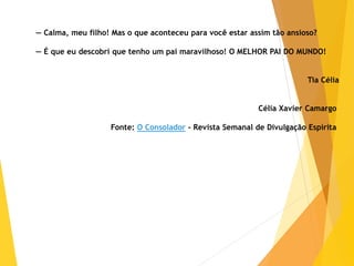 — Calma, meu filho! Mas o que aconteceu para você estar assim tão ansioso?
— É que eu descobri que tenho um pai maravilhoso! O MELHOR PAI DO MUNDO!
Tia Célia
Célia Xavier Camargo
Fonte: O Consolador - Revista Semanal de Divulgação Espírita
 