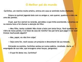 O Melhor pai do mundo
Carlinhos, um menino muito arteiro, entrou em casa se sentindo muito chateado.
Estava no quintal jogando bola com os amigos e, sem querer, quebrou o vidro de
uma das janelas.
O pai, que lia o jornal na varanda, percebeu o que tinha acontecido. Levantou-se
na mesma hora e foi chamar a atenção do filho:
— Meu filho, tenha cuidado! Não chute a bola com tanta força. Você quebrou um
vidro da nossa janela. E se fosse da casa do vizinho? Seu pai teria que pagar! E se você
tivesse machucado alguém?
— Mas, papai, eu não tive culpa!
— Seja como for, você causou um prejuízo e descontarei da sua mesada.
Entrando na cozinha, Carlinhos sentou-se numa cadeira, revoltado. Maria, a
empregada de sua mãe, que enxugava umas louças, perguntou:
— O que foi desta vez, Carlinhos?
 
