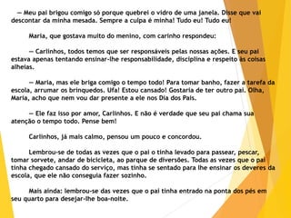 — Meu pai brigou comigo só porque quebrei o vidro de uma janela. Disse que vai
descontar da minha mesada. Sempre a culpa é minha! Tudo eu! Tudo eu!
Maria, que gostava muito do menino, com carinho respondeu:
— Carlinhos, todos temos que ser responsáveis pelas nossas ações. E seu pai
estava apenas tentando ensinar-lhe responsabilidade, disciplina e respeito às coisas
alheias.
— Maria, mas ele briga comigo o tempo todo! Para tomar banho, fazer a tarefa da
escola, arrumar os brinquedos. Ufa! Estou cansado! Gostaria de ter outro pai. Olha,
Maria, acho que nem vou dar presente a ele nos Dia dos Pais.
— Ele faz isso por amor, Carlinhos. E não é verdade que seu pai chama sua
atenção o tempo todo. Pense bem!
Carlinhos, já mais calmo, pensou um pouco e concordou.
Lembrou-se de todas as vezes que o pai o tinha levado para passear, pescar,
tomar sorvete, andar de bicicleta, ao parque de diversões. Todas as vezes que o pai
tinha chegado cansado do serviço, mas tinha se sentado para lhe ensinar os deveres da
escola, que ele não conseguia fazer sozinho.
Mais ainda: lembrou-se das vezes que o pai tinha entrado na ponta dos pés em
seu quarto para desejar-lhe boa-noite.
 