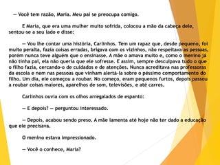 — Você tem razão, Maria. Meu pai se preocupa comigo.
E Maria, que era uma mulher muito sofrida, colocou a mão da cabeça dele,
sentou-se a seu lado e disse:
— Vou lhe contar uma história, Carlinhos. Tem um rapaz que, desde pequeno, foi
muito peralta, fazia coisas erradas, brigava com os vizinhos, não respeitava as pessoas,
porém nunca teve alguém que o ensinasse. A mãe o amava muito e, como o menino já
não tinha pai, ela não queria que ele sofresse. E assim, sempre desculpava tudo o que
o filho fazia, cercando-o de cuidados e de atenções. Nunca acreditava nas professoras
da escola e nem nas pessoas que vinham alertá-la sobre o péssimo comportamento do
filho. Um dia, ele começou a roubar. No começo, eram pequenos furtos, depois passou
a roubar coisas maiores, aparelhos de som, televisões, e até carros.
Carlinhos ouvia com os olhos arregalados de espanto:
— E depois? — perguntou interessado.
— Depois, acabou sendo preso. A mãe lamenta até hoje não ter dado a educação
que ele precisava.
O menino estava impressionado.
— Você o conhece, Maria?
 
