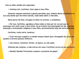 Com os olhos úmidos ela respondeu:
— Conheço sim, Carlinhos. Esse rapaz é meu filho.
Somente naquele momento o garoto percebeu que, embora Maria trabalhasse na
sua casa desde que ele tinha nascido, nada sabia sobre a vida dela.
Maria parou de falar, enxugou os olhos no avental, e completou:
— Por isso, Carlinhos, agradeça a Deus todos os dias por ter um pai que se
preocupa com você e que o ama muito. Se eu tivesse me preocupado em dar uma boa
educação e orientações religiosas a meu filho, provavelmente hoje ele seria diferente.
Carlinhos, muito sério, lembrou:
— É por isso que o papai e a mamãe sempre dizem que o Evangelho de Jesus nos
ajudará a sermos pessoas melhores.
— Isso mesmo, Carlinhos. Porém, na época, eu não sabia.
Voltando das compras, a mãe entrou em casa e Carlinhos correu ao seu encontro.
— Mamãe! Mamãe! Precisamos comprar o presente do papai!
 