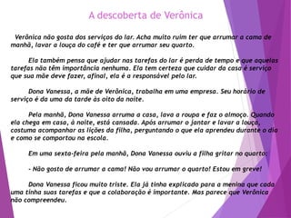 A descoberta de Verônica
Verônica não gosta dos serviços do lar. Acha muito ruim ter que arrumar a cama de
manhã, lavar a louça do café e ter que arrumar seu quarto.
Ela também pensa que ajudar nas tarefas do lar é perda de tempo e que aquelas
tarefas não têm importância nenhuma. Ela tem certeza que cuidar da casa é serviço
que sua mãe deve fazer, afinal, ela é a responsável pelo lar.
Dona Vanessa, a mãe de Verônica, trabalha em uma empresa. Seu horário de
serviço é da uma da tarde às oito da noite.
Pela manhã, Dona Vanessa arruma a casa, lava a roupa e faz o almoço. Quando
ela chega em casa, à noite, está cansada. Após arrumar o jantar e lavar a louça,
costuma acompanhar as lições da filha, perguntando o que ela aprendeu durante o dia
e como se comportou na escola.
Em uma sexta-feira pela manhã, Dona Vanessa ouviu a filha gritar no quarto:
- Não gosto de arrumar a cama! Não vou arrumar o quarto! Estou em greve!
Dona Vanessa ficou muito triste. Ela já tinha explicado para a menina que cada
uma tinha suas tarefas e que a colaboração é importante. Mas parece que Verônica
não compreendeu.
 