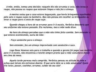 A mãe, então, tomou uma decisão: naquele dia não arrumou a casa, não lavou a
roupa, não passou as roupas que estavam limpas e não fez o almoço.
A menina notou que a casa estava bagunçada, que havia brinquedos espalhados
pela sala e roupas sujas no banheiro. Mas não pensou em recolher os brinquedos ou
levar a roupa para o cesto de roupa suja.
Quando chegou a hora de se arrumar para ir à escola, Verônica descobriu que
seu uniforme não estava passado. Ela reclamou, mas a mãe nada disse.
Na hora do almoço percebeu que a mãe não tinha feito comida. Sem entender o
que estava acontecendo, ouviu da mãe:
- Faça sanduíche para o almoço.
Sem entender, fez um almoço improvisado com sanduíche e suco.
Logo Dona Vanessa saiu para o trabalho e quando a garota foi pegar sua mochila
para ir à escola, não encontrou o lanche sempre pronto que a mãe costumava deixar
em cima da mesa.
Aquela tarde pareceu mais comprida. Verônica pensou na atitude da mãe e
achou que talvez ela estivesse doente. O que seria dela se a mãe adoecesse? Quem
iria lavar, passar, cozinhar, arrumar, cuidar do seu cão?
 