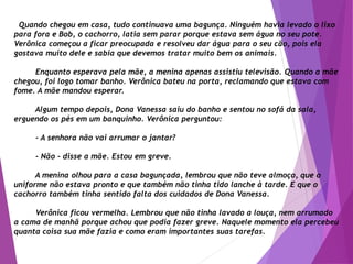 Quando chegou em casa, tudo continuava uma bagunça. Ninguém havia levado o lixo
para fora e Bob, o cachorro, latia sem parar porque estava sem água no seu pote.
Verônica começou a ficar preocupada e resolveu dar água para o seu cão, pois ela
gostava muito dele e sabia que devemos tratar muito bem os animais.
Enquanto esperava pela mãe, a menina apenas assistiu televisão. Quando a mãe
chegou, foi logo tomar banho. Verônica bateu na porta, reclamando que estava com
fome. A mãe mandou esperar.
Algum tempo depois, Dona Vanessa saiu do banho e sentou no sofá da sala,
erguendo os pés em um banquinho. Verônica perguntou:
- A senhora não vai arrumar o jantar?
- Não - disse a mãe. Estou em greve.
A menina olhou para a casa bagunçada, lembrou que não teve almoço, que o
uniforme não estava pronto e que também não tinha tido lanche à tarde. E que o
cachorro também tinha sentido falta dos cuidados de Dona Vanessa.
Verônica ficou vermelha. Lembrou que não tinha lavado a louça, nem arrumado
a cama de manhã porque achou que podia fazer greve. Naquele momento ela percebeu
quanta coisa sua mãe fazia e como eram importantes suas tarefas.
 