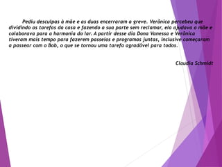 Pediu desculpas à mãe e as duas encerraram a greve. Verônica percebeu que
dividindo as tarefas da casa e fazendo a sua parte sem reclamar, ela ajudava a mãe e
colaborava para a harmonia do lar. A partir desse dia Dona Vanessa e Verônica
tiveram mais tempo para fazerem passeios e programas juntas, inclusive começaram
a passear com o Bob, o que se tornou uma tarefa agradável para todos.
Claudia Schmidt
 