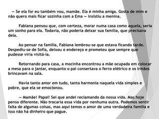 — Se ela for eu também vou, mamãe. Ela é minha amiga. Gosta de mim e
não quero mais ficar sozinha com a Ema — insistiu a menina.
Fabiana pensou que, com certeza, morar numa casa como aquela, seria
um sonho para ela. Todavia, não poderia deixar sua família, que precisava
dela.
Ao pensar na família, Fabiana lembrou-se que estava ficando tarde.
Despediu-se de Sofia, deixou o endereço e prometeu que sempre que
pudesse viria visitá-la.
Retornando para casa, a mocinha encontrou a mãe ocupada em colocar
a mesa para o jantar, enquanto o pai consertava o ferro elétrico e os irmãos
brincavam na sala.
Havia tanto amor em tudo, tanta harmonia naquela vida simples e
pobre, que ela se emocionou.
— Mamãe! Papai! Sei que andei reclamando da nossa vida. Mas hoje
penso diferente. Não trocaria essa vida por nenhuma outra. Podemos sentir
falta de algumas coisas, mas aqui temos o amor de uma verdadeira família e
isso não há dinheiro que pague.
 