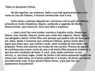 Todos se abraçaram felizes.
No dia seguinte, ao anoitecer, Sofia e sua mãe apareceram para uma
visita na casa de Fabiana, e ficaram conhecendo José e Ana.
Clara notou a pobreza daquele lar; conversou com os pais de Fabiana,
achando-os muito simpáticos. Depois, aceitando a sugestão de Otávio,
desencarnado, que estava ali, teve uma idéia e explicou:
— José e Ana! Sou uma mulher sozinha e trabalho muito. Desde que
Otávio, meu marido, faleceu, tenho que cuidar dos negócios. Desse modo,
sou obrigada a deixar minha filha com pessoas que podem não ser boas para
ela. Sofia, desde o momento que conheceu Fabiana, gostou muito dela.
Agora que estou aqui, que conheci vocês, senti vontade de lhes fazer uma
proposta: Tenho uma casinha nos fundos do meu jardim. Preciso de alguém
de confiança para tomar conta da casa e da minha filha enquanto trabalho, o
que Ana tem condições de fazer. E você, José, pode continuar no seu
serviço, e, nas horas vagas, cuidar do jardim e de outras pequenas tarefas da
nossa casa. Além disso, as crianças poderiam ir à escola, ali perto; eu mesma
providenciarei tudo. O que acham? Dessa forma, creio que nós nos
ajudaremos mutuamente!
 