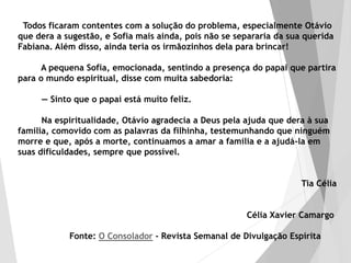 Todos ficaram contentes com a solução do problema, especialmente Otávio
que dera a sugestão, e Sofia mais ainda, pois não se separaria da sua querida
Fabiana. Além disso, ainda teria os irmãozinhos dela para brincar!
A pequena Sofia, emocionada, sentindo a presença do papai que partira
para o mundo espiritual, disse com muita sabedoria:
— Sinto que o papai está muito feliz.
Na espiritualidade, Otávio agradecia a Deus pela ajuda que dera à sua
família, comovido com as palavras da filhinha, testemunhando que ninguém
morre e que, após a morte, continuamos a amar a família e a ajudá-la em
suas dificuldades, sempre que possível.
Tia Célia
Célia Xavier Camargo
Fonte: O Consolador - Revista Semanal de Divulgação Espírita
 