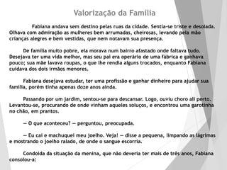 Valorização da Família
Fabiana andava sem destino pelas ruas da cidade. Sentia-se triste e desolada.
Olhava com admiração as mulheres bem arrumadas, cheirosas, levando pela mão
crianças alegres e bem vestidas, que nem notavam sua presença.
De família muito pobre, ela morava num bairro afastado onde faltava tudo.
Desejava ter uma vida melhor, mas seu pai era operário de uma fábrica e ganhava
pouco; sua mãe lavava roupas, o que lhe rendia alguns trocados, enquanto Fabiana
cuidava dos dois irmãos menores.
Fabiana desejava estudar, ter uma profissão e ganhar dinheiro para ajudar sua
família, porém tinha apenas doze anos ainda.
Passando por um jardim, sentou-se para descansar. Logo, ouviu choro ali perto.
Levantou-se, procurando de onde vinham aqueles soluços, e encontrou uma garotinha
no chão, em prantos.
— O que aconteceu? — perguntou, preocupada.
— Eu caí e machuquei meu joelho. Veja! — disse a pequena, limpando as lágrimas
e mostrando o joelho ralado, de onde o sangue escorria.
Condoída da situação da menina, que não deveria ter mais de três anos, Fabiana
consolou-a:
 