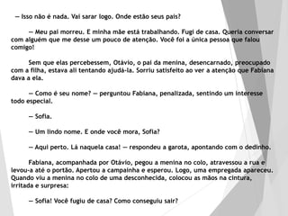 — Isso não é nada. Vai sarar logo. Onde estão seus pais?
— Meu pai morreu. E minha mãe está trabalhando. Fugi de casa. Queria conversar
com alguém que me desse um pouco de atenção. Você foi a única pessoa que falou
comigo!
Sem que elas percebessem, Otávio, o pai da menina, desencarnado, preocupado
com a filha, estava ali tentando ajudá-la. Sorriu satisfeito ao ver a atenção que Fabiana
dava a ela.
— Como é seu nome? — perguntou Fabiana, penalizada, sentindo um interesse
todo especial.
— Sofia.
— Um lindo nome. E onde você mora, Sofia?
— Aqui perto. Lá naquela casa! — respondeu a garota, apontando com o dedinho.
Fabiana, acompanhada por Otávio, pegou a menina no colo, atravessou a rua e
levou-a até o portão. Apertou a campainha e esperou. Logo, uma empregada apareceu.
Quando viu a menina no colo de uma desconhecida, colocou as mãos na cintura,
irritada e surpresa:
— Sofia! Você fugiu de casa? Como conseguiu sair?
 