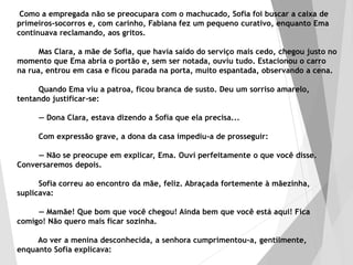 Como a empregada não se preocupara com o machucado, Sofia foi buscar a caixa de
primeiros-socorros e, com carinho, Fabiana fez um pequeno curativo, enquanto Ema
continuava reclamando, aos gritos.
Mas Clara, a mãe de Sofia, que havia saído do serviço mais cedo, chegou justo no
momento que Ema abria o portão e, sem ser notada, ouviu tudo. Estacionou o carro
na rua, entrou em casa e ficou parada na porta, muito espantada, observando a cena.
Quando Ema viu a patroa, ficou branca de susto. Deu um sorriso amarelo,
tentando justificar-se:
— Dona Clara, estava dizendo a Sofia que ela precisa...
Com expressão grave, a dona da casa impediu-a de prosseguir:
— Não se preocupe em explicar, Ema. Ouvi perfeitamente o que você disse.
Conversaremos depois.
Sofia correu ao encontro da mãe, feliz. Abraçada fortemente à mãezinha,
suplicava:
— Mamãe! Que bom que você chegou! Ainda bem que você está aqui! Fica
comigo! Não quero mais ficar sozinha.
Ao ver a menina desconhecida, a senhora cumprimentou-a, gentilmente,
enquanto Sofia explicava:
 