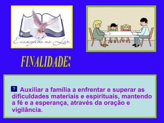 Auxiliar a família a enfrentar e superar as dificuldades materiais e espirituais, mantendo a fé e a esperança, através da oração e vigilância.   FINALIDADE: 