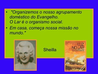   "Organizemos o nosso agrupamento doméstico do Evangelho. O Lar é o organismo social.  Em casa, começa nossa missão no mundo."   Sheilla  