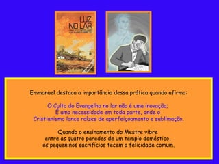 Emmanuel destaca a importância dessa prática quando afirma: O Culto do Evangelho no lar não é uma inovação;  É uma necessidade em toda parte, onde o  Cristianismo lance raízes de aperfeiçoamento e sublimação. Quando o ensinamento do Mestre vibre  entre as quatro paredes de um templo doméstico,  os pequeninos sacrifícios tecem a felicidade comum. 