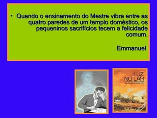Quando o ensinamento do Mestre vibra entre as quatro paredes de um templo doméstico, os pequeninos sacrifícios tecem a felicidade comum.   Emmanuel   