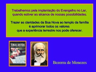 Trabalhemos pela implantação do Evangelho no Lar,  quando estiver ao alcance de nossas possibilidades . Trazer as claridades da Boa Nova ao templo da família é aprimorar todos os valores  que a experiência terrestre nos pode oferecer. Bezerra de Menezes 