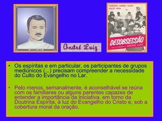 Os espíritas e em particular, os participantes de grupos mediúnicos (...) precisam compreender a necessidade do Culto do Evangelho no Lar.   Pelo menos, semanalmente, é aconselhável se reúna com os familiares ou alguns parentes capazes de entender a importância da iniciativa, em torno da Doutrina Espírita, à luz do Evangelho do Cristo e, sob a cobertura moral da oração. 