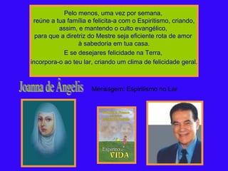 Pelo menos, uma vez por semana,  reúne a tua família e felicita-a com o Espiritismo, criando, assim, e mantendo o culto evangélico,  para que a diretriz do Mestre seja eficiente rota de amor  à sabedoria em tua casa. E se desejares felicidade na Terra,  incorpora-o ao teu lar, criando um clima de felicidade geral. Joanna de Ângelis Mensagem: Espiritismo no Lar 