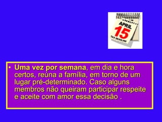 Uma vez por semana , em dia e hora certos, reúna a família, em torno de um lugar pré-determinado. Caso alguns membros não queiram participar respeite e aceite com amor essa decisão .   