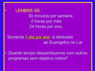 LEMBRE-SE :   30 minutos por semana   2 horas por mês 24 horas por ano. Somente  1 dia por ano   é dedicado  ao Evangelho no Lar Quanto tempo desperdiçamos com outros programas sem objetivo nobre? 