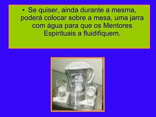 Se quiser, ainda durante a mesma, poderá colocar sobre a mesa, uma jarra com água para que os Mentores Espirituais a fluidifiquem. 