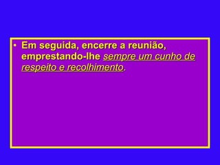 Em seguida, encerre a reunião, emprestando-lhe  sempre um cunho de respeito e recolhimento .   