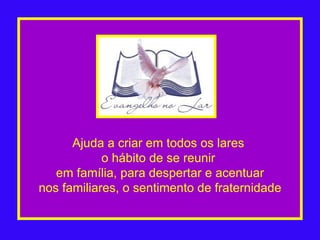 Ajuda a criar em todos os lares  o hábito de se reunir  em família, para despertar e acentuar nos familiares, o sentimento de fraternidade 