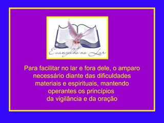 Para facilitar no lar e fora dele, o amparo necessário diante das dificuldades materiais e espirituais, mantendo operantes os princípios  da vigilância e da oração 