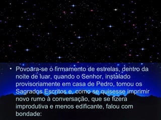 Povoara-se o firmamento de estrelas, dentro da noite de luar, quando o Senhor, instalado provisoriamente em casa de Pedro, tomou os Sagrados Escritos e, como se quisesse imprimir novo rumo à conversação, que se fizera improdutiva e menos edificante, falou com bondade: 