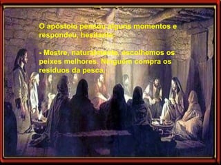 O apóstolo pensou alguns momentos e respondeu, hesitante: - Mestre, naturalmente, escolhemos os peixes melhores. Ninguém compra os resíduos da pesca.  