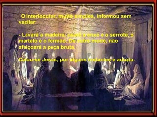 -  O interlocutor, muito simples, informou sem vacilar: - Lavará a madeira, usará a enxó e o serrote, o martelo e o formão. De outro modo, não afeiçoará a peça bruta. Calou-se Jesus, por alguns instantes e aduziu: 