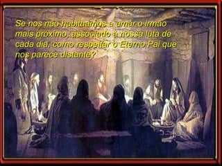 Se nos não habituamos a amar o irmão mais próximo, associado à nossa luta de cada dia, como respeitar o Eterno Pai que nos parece distante? 