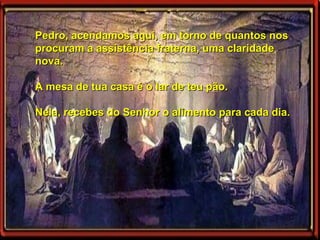 Pedro, acendamos aqui, em torno de quantos nos procuram a assistência fraterna, uma claridade nova.  A mesa de tua casa é o lar de teu pão.  Nela, recebes do Senhor o alimento para cada dia.   