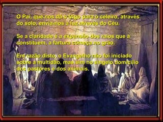 O Pai, que nos dá o trigo para o celeiro, através do solo, envia-nos a luz através do Céu.  Se a claridade é a expansão dos raios que a constituem, a fartura começa no grão.  Em razão disto, o Evangelho não foi iniciado sobre a multidão, mas sim no   singelo domicílio dos pastores e dos animais. 