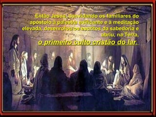 Então Jesus, convidando os familiares do apóstolo à palestra edificante e à meditação elevada, desenrolou os escritos da sabedoria e abriu, na Terra, o primeiro culto cristão do lar .  