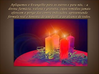 Apliquemos o Evangelho para os outros e para nós, - aApliquemos o Evangelho para os outros e para nós, - a
divina farmácia, valiosa e gratuita, cujos remédios jamaisdivina farmácia, valiosa e gratuita, cujos remédios jamais
oferecem o perigo das contra indicações, apresentandooferecem o perigo das contra indicações, apresentando
fórmula real e honesta, de uso fácil e ao alcance de todos.fórmula real e honesta, de uso fácil e ao alcance de todos.
 
