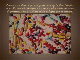 Doentes sem doença para os quais os comprimidos, injeções
ou os bisturis não trouxeram a cura e andam ansiosos atrás
de promessas que os salvem ou de milagres que os aliviem.
 