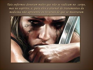 Tais enfermos denotam males que não se radicam no corpo,Tais enfermos denotam males que não se radicam no corpo,
mas no espírito, e, para eles o arsenal de tratamentos damas no espírito, e, para eles o arsenal de tratamentos da
medicina não apresenta os recursos de que se mostrarammedicina não apresenta os recursos de que se mostraram
carecedores.carecedores.
 