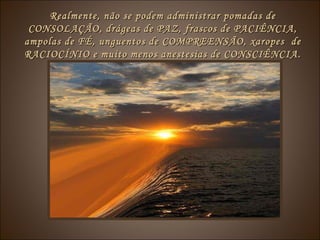 Realmente, não se podem administrar pomadas deRealmente, não se podem administrar pomadas de
CONSOLAÇÃO, drágeas de PAZ, frascos de PACIÊNCIA,CONSOLAÇÃO, drágeas de PAZ, frascos de PACIÊNCIA,
ampolas de FÉ, unguentos de COMPREENSÃO, xaropes deampolas de FÉ, unguentos de COMPREENSÃO, xaropes de
RACIOCÍNIO e muito menos anestesias de CONSCIÊNCIA.RACIOCÍNIO e muito menos anestesias de CONSCIÊNCIA.
 