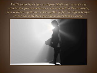 Verificando isso é que a própria Medicina, através dasVerificando isso é que a própria Medicina, através das
orientações psicossomáticas e, em especial da Psicoterapia,orientações psicossomáticas e, em especial da Psicoterapia,
vem realizar aquilo que o Evangelho já faz há algum tempo:vem realizar aquilo que o Evangelho já faz há algum tempo:
tratar das moléstias que não se assentam na carne.tratar das moléstias que não se assentam na carne.
 
