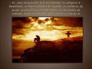 Os auto intoxicados pelo pessimismo; os alérgicos àOs auto intoxicados pelo pessimismo; os alérgicos à
humildade; os hipertrofiados de orgulho; os anêmicos dahumildade; os hipertrofiados de orgulho; os anêmicos da
razão; os paralíticos do bom ânimo; os mutilados darazão; os paralíticos do bom ânimo; os mutilados da
vontade, todos reclamando super esforço a fim de sevontade, todos reclamando super esforço a fim de se
reajustarem.reajustarem.
 