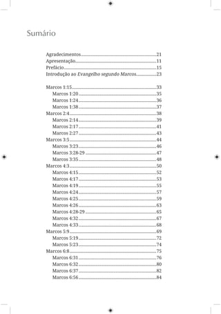 Sumário
Agradecimentos...................................................................21
Apresentação........................................................................11
Prefácio..................................................................................15
Introdução ao Evangelho segundo Marcos..................23
Marcos 1:15...........................................................................33
Marcos 1:20.....................................................................35
Marcos 1:24.....................................................................36
Marcos 1:38.....................................................................37
Marcos 2:4.............................................................................38
Marcos 2:14.....................................................................39
Marcos 2:17.....................................................................41
Marcos 2:27.....................................................................43
Marcos 3:5.............................................................................44
Marcos 3:23.....................................................................46
Marcos 3:28-29 ...............................................................47
Marcos 3:35.....................................................................48
Marcos 4:3.............................................................................50
Marcos 4:15.....................................................................52
Marcos 4:17.....................................................................53
Marcos 4:19.....................................................................55
Marcos 4:24.....................................................................57
Marcos 4:25.....................................................................59
Marcos 4:26.....................................................................63
Marcos 4:28-29 ...............................................................65
Marcos 4:32.....................................................................67
Marcos 4:33.....................................................................68
Marcos 5:9.............................................................................69
Marcos 5:19.....................................................................72
Marcos 5:23.....................................................................74
Marcos 6:8.............................................................................75
Marcos 6:31.....................................................................76
Marcos 6:32.....................................................................80
Marcos 6:37.....................................................................82
Marcos 6:56.....................................................................84
 