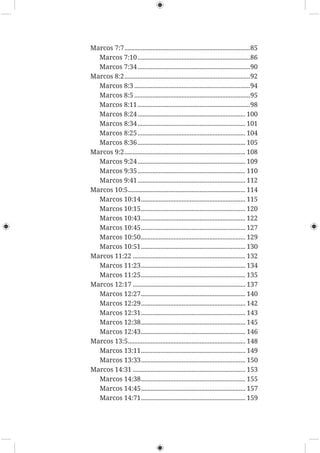 Marcos 7:7.............................................................................85
Marcos 7:10.....................................................................86
Marcos 7:34.....................................................................90
Marcos 8:2.............................................................................92
Marcos 8:3 .......................................................................94
Marcos 8:5 .......................................................................95
Marcos 8:11.....................................................................98
Marcos 8:24.................................................................. 100
Marcos 8:34.................................................................. 101
Marcos 8:25.................................................................. 104
Marcos 8:36.................................................................. 105
Marcos 9:2.......................................................................... 108
Marcos 9:24.................................................................. 109
Marcos 9:35.................................................................. 110
Marcos 9:41.................................................................. 112
Marcos 10:5........................................................................ 114
Marcos 10:14................................................................ 115
Marcos 10:15................................................................ 120
Marcos 10:43................................................................ 122
Marcos 10:45................................................................ 127
Marcos 10:50................................................................ 129
Marcos 10:51................................................................ 130
Marcos 11:22 ..................................................................... 132
Marcos 11:23................................................................ 134
Marcos 11:25................................................................ 135
Marcos 12:17 ..................................................................... 137
Marcos 12:27................................................................ 140
Marcos 12:29................................................................ 142
Marcos 12:31................................................................ 143
Marcos 12:38................................................................ 145
Marcos 12:43................................................................ 146
Marcos 13:5........................................................................ 148
Marcos 13:11................................................................ 149
Marcos 13:33................................................................ 150
Marcos 14:31 ..................................................................... 153
Marcos 14:38................................................................ 155
Marcos 14:45................................................................ 157
Marcos 14:71................................................................ 159
 