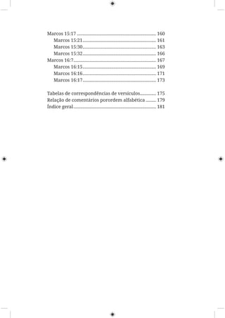 Marcos 15:17 ..................................................................... 160
Marcos 15:21................................................................ 161
Marcos 15:30................................................................ 163
Marcos 15:32................................................................ 166
Marcos 16:7........................................................................ 167
Marcos 16:15................................................................ 169
Marcos 16:16................................................................ 171
Marcos 16:17................................................................ 173
Tabelas de correspondências de versículos.............. 175
Relação de comentários porordem alfabética ......... 179
Índice geral........................................................................ 181
 
