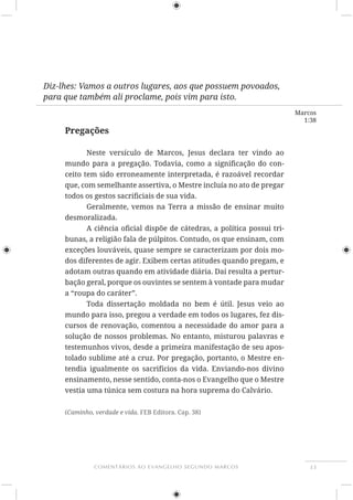 33COMENTÁRIOS AO EVANGELHO SEGUNDO MARCOS
Marcos
1:38
Diz-lhes: Vamos a outros lugares, aos que possuem povoados,
para que também ali proclame, pois vim para isto.
Pregações
-
ceito tem sido erroneamente interpretada, é razoável recordar
que, com semelhante assertiva, o Mestre incluía no ato de pregar
Geralmente, vemos na Terra a missão de ensinar muito
desmoralizada.
-
exceções louváveis, quase sempre se caracterizam por dois mo-
dos diferentes de agir. Exibem certas atitudes quando pregam, e
adotam outras quando em atividade diária. Daí resulta a pertur-
bação geral, porque os ouvintes se sentem à vontade para mudar
a “roupa do caráter”.
mundo para isso, pregou a verdade em todos os lugares, fez dis-
cursos de renovação, comentou a necessidade do amor para a
testemunhos vivos, desde a primeira manifestação de seu apos-
tolado sublime até a cruz. Por pregação, portanto, o Mestre en-
tendia igualmente os sacrifícios da vida. Enviando-nos divino
ensinamento, nesse sentido, conta-nos o Evangelho que o Mestre
(Caminho, verdade e vida. FEB Editora. Cap. 38)
 