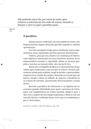 O EVANGELHO POR EMMANUEL34
Marcos
2:4
Não podendo trazer-lhe, por causa da turba, após
remover a cobertura do teto onde ele estava, cavando-a,
baixam o catre no qual o paralítico jazia.
O paralítico
Muitas pessoas confessam sua necessidade do Cristo, mas
frequentemente alegam obstáculos que lhes impedem a sublime
aproximação.
Uns não conseguem tempo para a meditação, outros expe-
rimentam certas inquietudes que lhes parecem intermináveis.
Todavia, para que nos sintamos na vizinhança do Mestre,
como legítimos interessados em seus benefícios imortais, faz-se
imprescindível estender a capacidade, dilatar os recursos pró-
prios e marchar ao encontro dele, sob a luz da fé viva.
Relata-nos o Evangelho de Marcos a curiosa decisão do pa-
ralítico que, localizando a casa em que se achava o Senhor, ple-
namente sitiada pela multidão, longe de perder a oportunidade,
amparou-se no auxílio dos amigos, deixando-se resvalar por um
no contato do Salvador, aproveitando fervorosamente o ensejo
divino.
Recorda o paralítico de Cafarnaum e, na hipótese de en-
pelos teus impedimentos de ordem material, dirige-te para o
Alto, com o amparo de teus amigos espirituais, e deixa-te cair aos
seus pés divinos, recebendo forças novas que te restabeleçam a
paz e o bom ânimo.
(Caminho, verdade e vida. FEB Editora. Cap. 118)
 