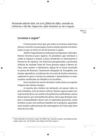 35COMENTÁRIOS AO EVANGELHO SEGUNDO MARCOS
Marcos
2:14
coletoria, e diz-lhe: Segue-me. Após levantar-se, ele o seguiu.
Levantar e seguir14
É interessante notar que, por todos os recantos onde Jesus
deixou o sinal de sua passagem, houve sempre grande movimen-
tação no que se refere ao ato de levantar e seguir.
AndréeTiagodeixamasredesparaacompanharoSalvador.
Mateus levanta-se para segui-lo. Os paralíticos que retomam a
levanta-se do sepulcro. Em dolorosas peregrinações e profundos
esforços da vontade, Paulo de Tarso procura seguir o Mestre di-
vino, entre açoites e sofrimentos, depois de se haver levantado
tempos apostólicos, acordaram de sua noite de ilusões terrestres,
ergueram-se para o serviço da redenção e demandaram os teste-
Isso constitui um acervo de lições muito claras ao espírito
A maioria dos cristãos vai adotando, em quase todos os
seus trabalhos, a lei do menor esforço. Muitos esperam pela visi-
ta pessoal de Jesus, no conforto das poltronas acolhedoras, outros
fazem preces, por intermédio dos discos. Há os que desejam com-
prar a tranquilidade celeste com as espórtulas generosas, como
também os que, sem nenhum trabalho em si próprios, aguardam
intervenções sobrenaturais dos mensageiros do Cristo pelo bem
estar de sua vida.
14
Texto publicado em Levantar e seguir. Ed. GEEM. Cap.“Levantar e seguir”, com pequenas alte-
rações. Segue-me!... Ed. O Clarim. Cap.“Segue-me! E ele o seguiu...”
 