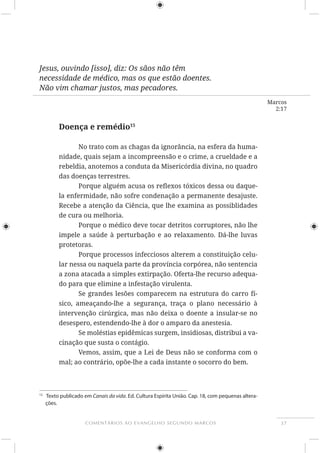 37COMENTÁRIOS AO EVANGELHO SEGUNDO MARCOS
Marcos
2:17
Jesus, ouvindo [isso], diz: Os sãos não têm
necessidade de médico, mas os que estão doentes.
Não vim chamar justos, mas pecadores.
Doença e remédio15
-
nidade, quais sejam a incompreensão e o crime, a crueldade e a
rebeldia, anotemos a conduta da Misericórdia divina, no quadro
das doenças terrestres.
-
la enfermidade, não sofre condenação a permanente desajuste.
Recebe a atenção da Ciência, que lhe examina as possiblidades
de cura ou melhoria.
Porque o médico deve tocar detritos corruptores, não lhe
protetoras.
Porque processos infecciosos alterem a constituição celu-
lar nessa ou naquela parte da província corpórea, não sentencia
a zona atacada a simples extirpação. Oferta-lhe recurso adequa-
do para que elimine a infestação virulenta.
Se grandes lesões comparecem na estrutura do carro fí-
sico, ameaçando-lhe a segurança, traça o plano necessário à
desespero, estendendo-lhe à dor o amparo da anestesia.
Se moléstias epidêmicas surgem, insidiosas, distribui a va-
cinação que susta o contágio.
Vemos, assim, que a Lei de Deus não se conforma com o
mal; ao contrário, opõe-lhe a cada instante o socorro do bem.
15
Texto publicado em Canais da vida. Ed. Cultura Espírita União. Cap. 18, com pequenas altera-
ções.
 