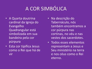 A COR SIMBÓLICA
• A Quarta doutrina
cardinal da Igreja do
Evangelho
Quadrangular está
simbolizada em sua
bandeira pela cor
púrpura
• Esta cor tipifica Jesus
como o Rei que há de
vir
• Na descrição do
Tabernáculo, nós
também encontramos a
cor púrpura nas
cortinas, no véu e nas
vestes dos sacerdotes.
• Todos esses elementos
representam a Jesus e
Seu ministério na terra
e nos céus como o Rei
eterno.
 