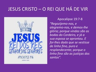 JESUS CRISTO – O REI QUE HÁ DE VIR
Apocalipse 19:7-8
“Regozijemo-nos, e
alegremo-nos, e demos-lhe
glória; porque vindas são as
bodas do Cordeiro, e já a
sua esposa se aprontou. E
foi-lhes dado que se vestisse
de linho fino, puro e
resplandecente; porque o
linho fino são as justiças dos
santos”.
 